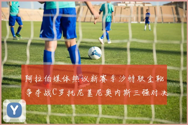 阿拉伯媒体热议新赛季沙特联金靴争夺战C罗托尼基尼奥内斯三强对决