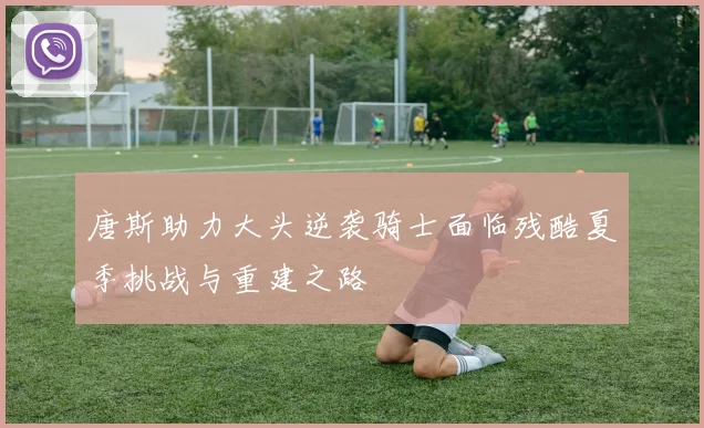 唐斯助力大头逆袭骑士面临残酷夏季挑战与重建之路