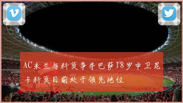AC米兰与科莫争夺巴萨18岁中卫昆卡科莫目前处于领先地位