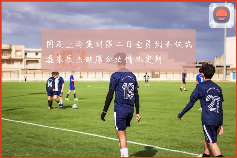 国足上海集训第二日全员到齐仅武磊朱辰杰缺席合练情况更新