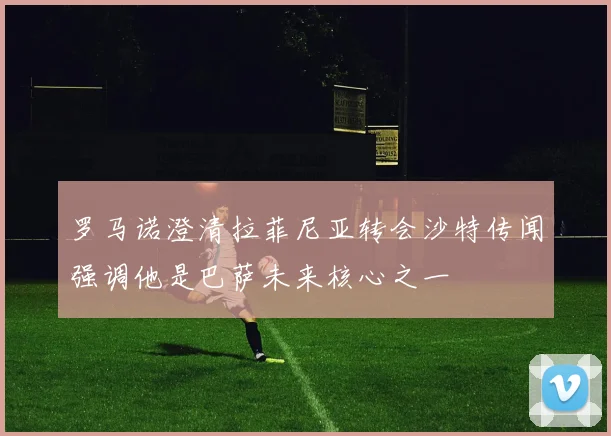 罗马诺澄清拉菲尼亚转会沙特传闻强调他是巴萨未来核心之一