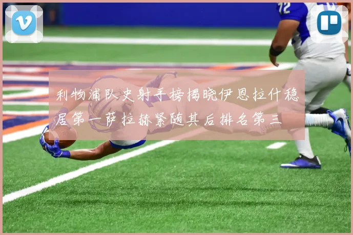 利物浦队史射手榜揭晓伊恩拉什稳居第一萨拉赫紧随其后排名第三