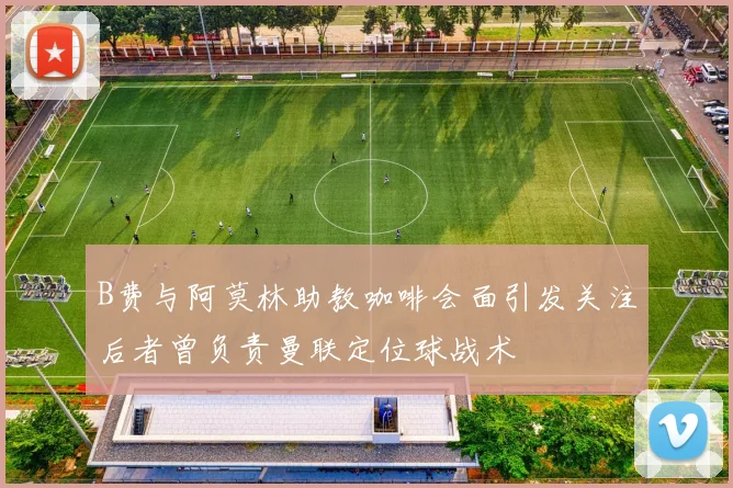 B费与阿莫林助教咖啡会面引发关注后者曾负责曼联定位球战术