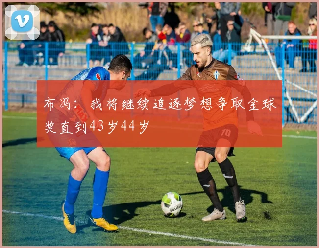 布冯：我将继续追逐梦想争取金球奖直到43岁44岁