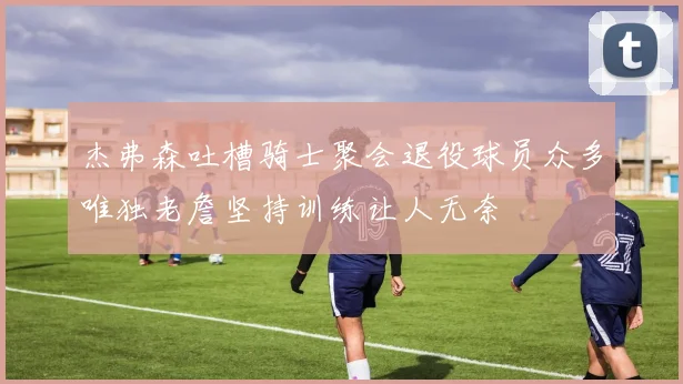 杰弗森吐槽骑士聚会退役球员众多唯独老詹坚持训练让人无奈