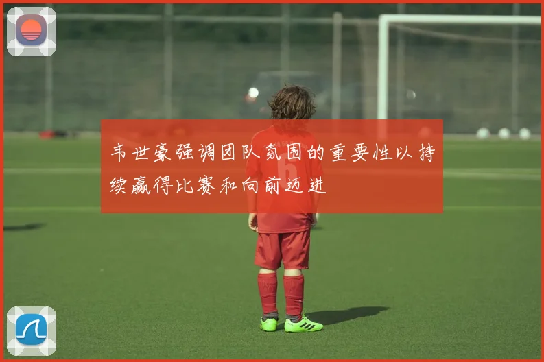 韦世豪强调团队氛围的重要性以持续赢得比赛和向前迈进