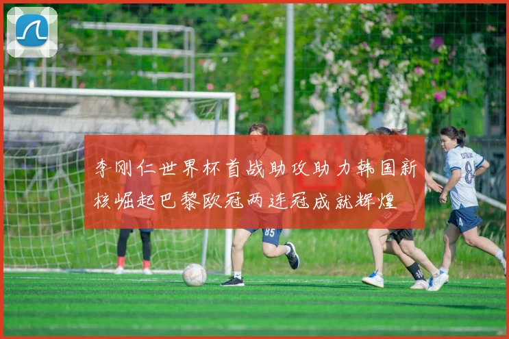 李刚仁世界杯首战助攻助力韩国新核崛起巴黎欧冠两连冠成就辉煌
