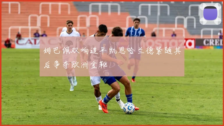 姆巴佩双响追平凯恩哈兰德紧随其后争夺欧洲金靴