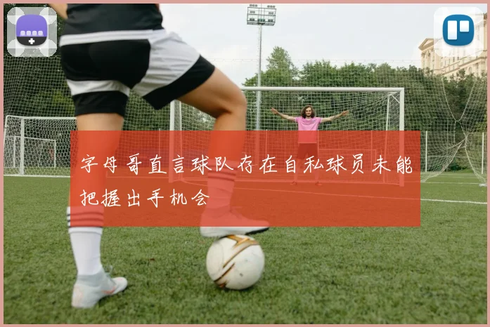 字母哥直言球队存在自私球员未能把握出手机会