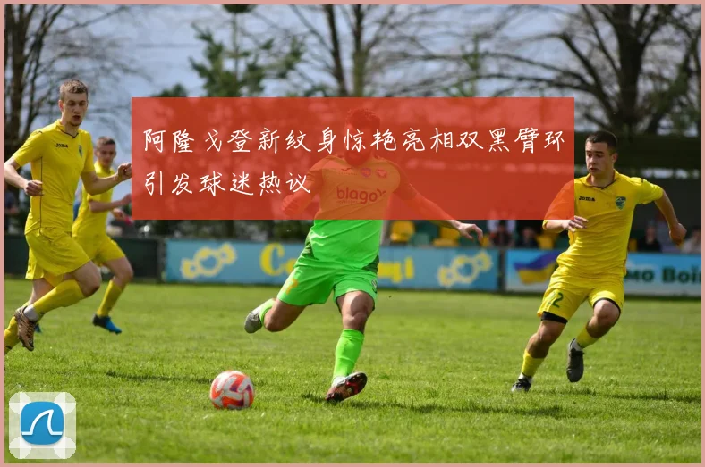 阿隆戈登新纹身惊艳亮相双黑臂环引发球迷热议