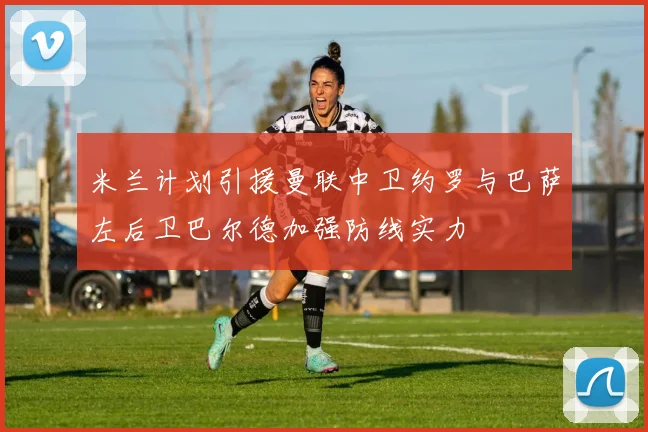 米兰计划引援曼联中卫约罗与巴萨左后卫巴尔德加强防线实力