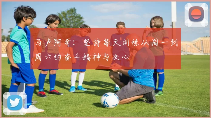 马卢阿奇：坚持每天训练从周一到周六的奋斗精神与决心
