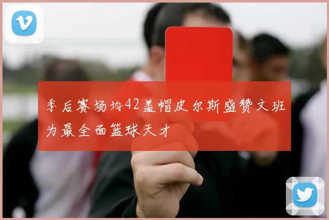 季后赛场均42盖帽皮尔斯盛赞文班为最全面篮球天才