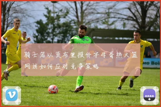 骑士若以莫布里报价字母哥热火篮网该如何应对竞争策略