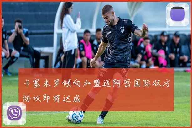 卡塞米罗倾向加盟迈阿密国际双方协议即将达成