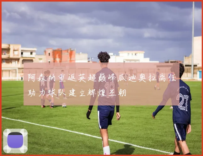 阿森纳重返英超巅峰瓜迪奥拉离任助力球队建立辉煌王朝