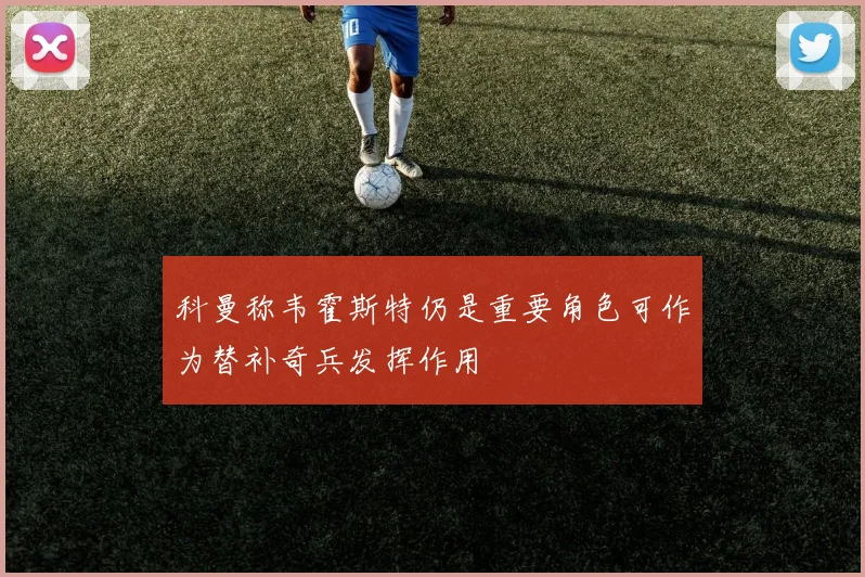 科曼称韦霍斯特仍是重要角色可作为替补奇兵发挥作用