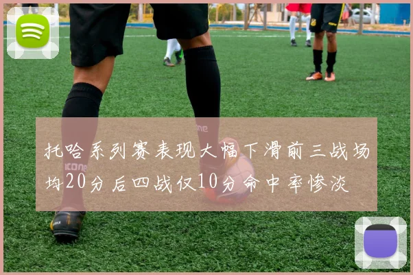托哈系列赛表现大幅下滑前三战场均20分后四战仅10分命中率惨淡