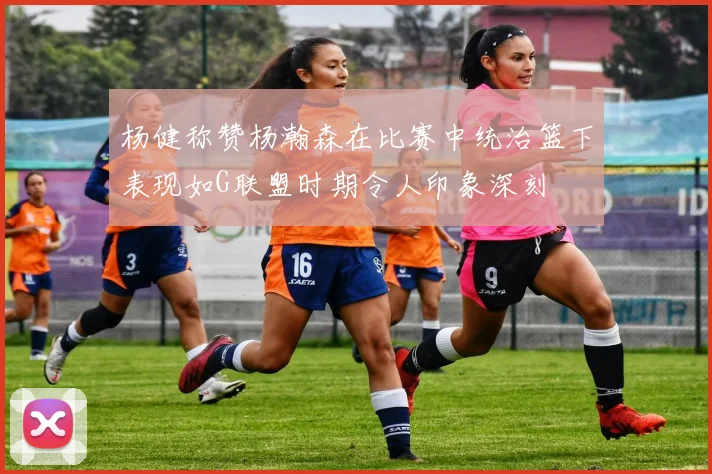 杨健称赞杨瀚森在比赛中统治篮下表现如G联盟时期令人印象深刻