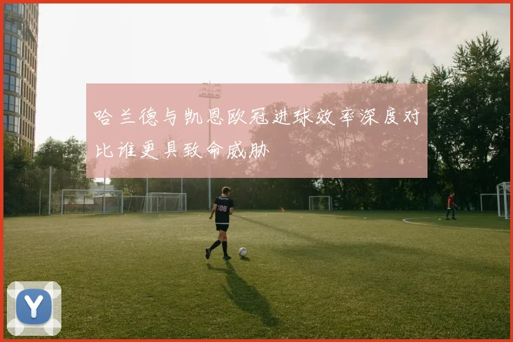 哈兰德与凯恩欧冠进球效率深度对比谁更具致命威胁