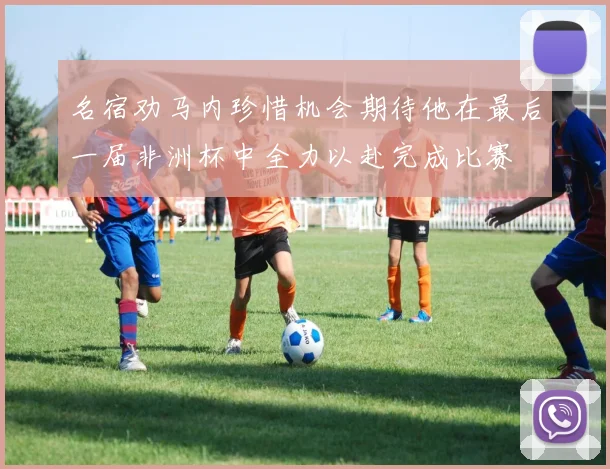 名宿劝马内珍惜机会期待他在最后一届非洲杯中全力以赴完成比赛