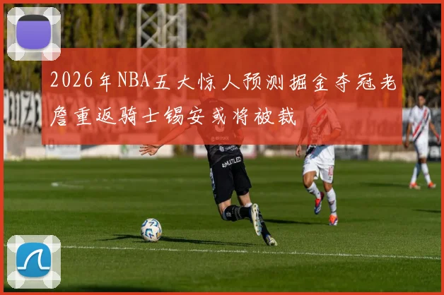 2026年NBA五大惊人预测掘金夺冠老詹重返骑士锡安或将被裁