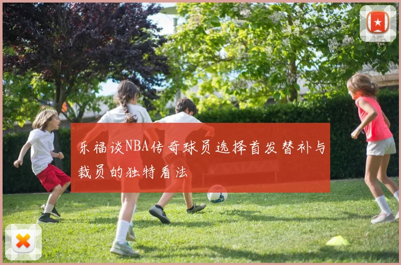 乐福谈NBA传奇球员选择首发替补与裁员的独特看法