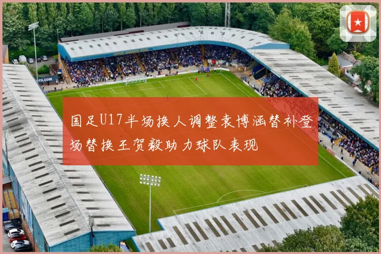 国足U17半场换人调整袁博涵替补登场替换王贺毅助力球队表现