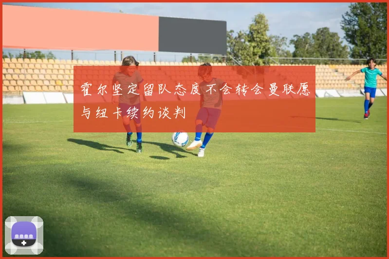 霍尔坚定留队态度不会转会曼联愿与纽卡续约谈判