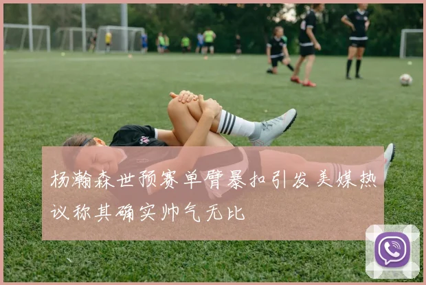杨瀚森世预赛单臂暴扣引发美媒热议称其确实帅气无比
