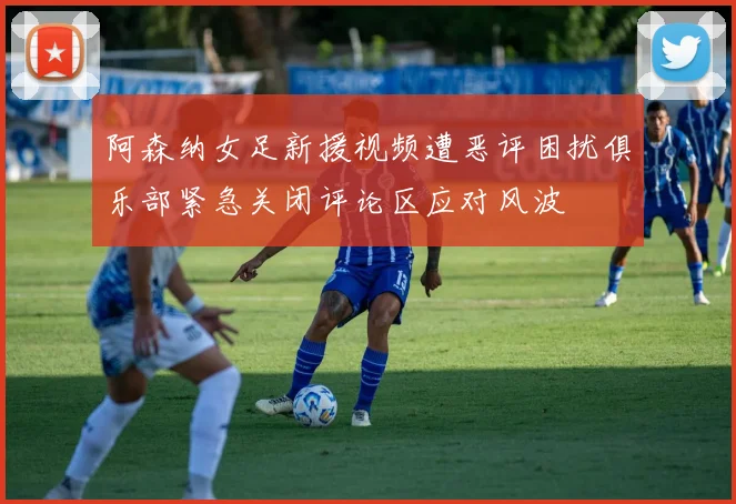 阿森纳女足新援视频遭恶评困扰俱乐部紧急关闭评论区应对风波