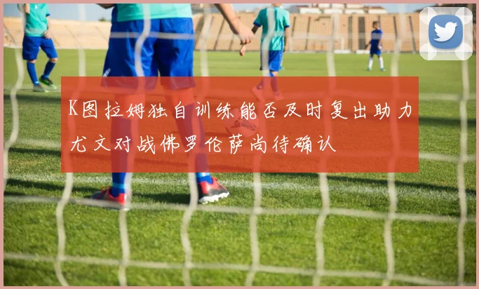 K图拉姆独自训练能否及时复出助力尤文对战佛罗伦萨尚待确认