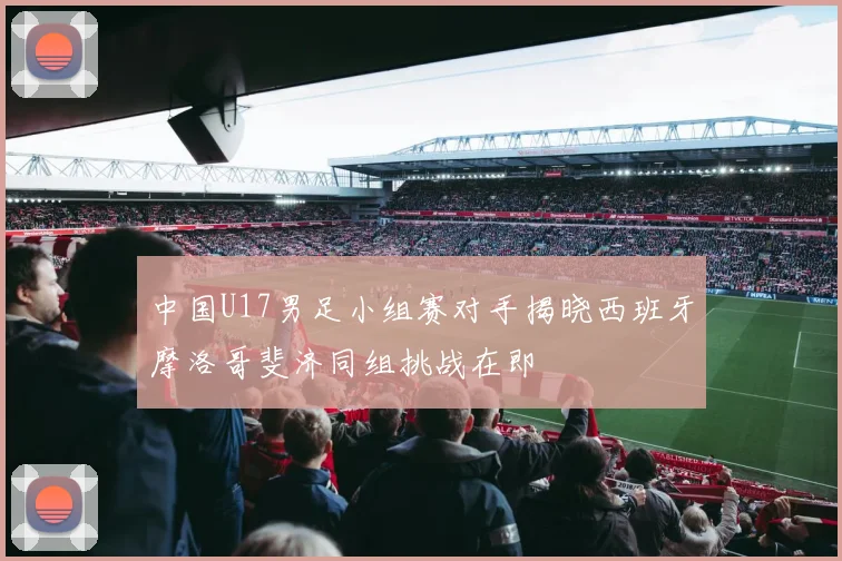 中国U17男足小组赛对手揭晓西班牙摩洛哥斐济同组挑战在即