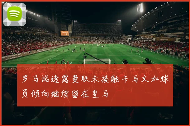 罗马诺透露曼联未接触卡马文加球员倾向继续留在皇马