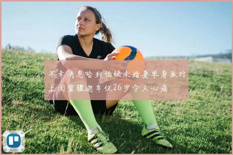 不幸消息哈利伯顿未婚妻单身派对上闺蜜骤逝年仅26岁令人心痛