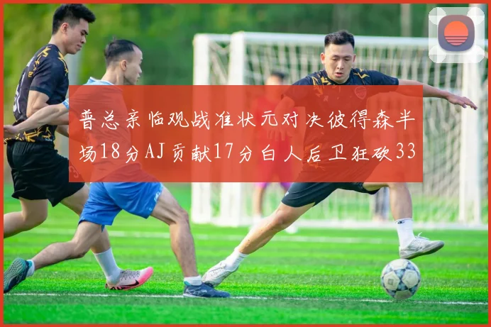 普总亲临观战准状元对决彼得森半场18分AJ贡献17分白人后卫狂砍33分10助攻
