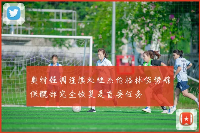 奥特强调谨慎处理杰伦格林伤势确保髋部完全恢复是首要任务
